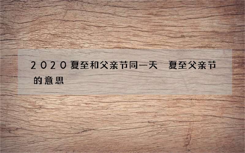 2020夏至和父亲节同一天 夏至父亲节的意思